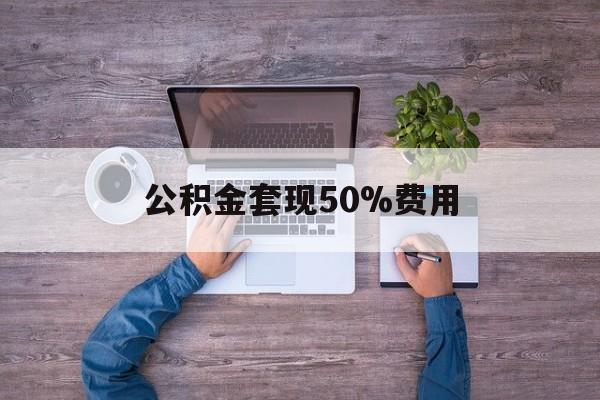 最新公积金套现50%费用方法分析(最方便真实的临海公积金套现需要什么手续方法)